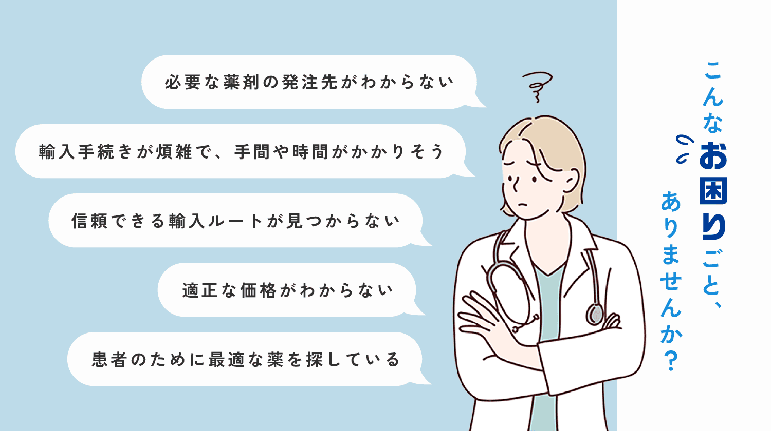 こんなお困りごと、ありませんか？ 「必要な薬剤の発注がわからない」「輸入手続きが煩雑で、手間や時間がかかりそう」「適正な価格がわからない」など。